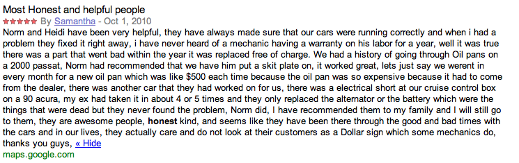 Norm and Heidi have been very helpful, they have always made sure that our cars were running correctly and when i had a problem they fixed it right away, i have never heard of a mechanic having a warranty on his labor for a year, well it was true there was a part that went bad within the year it was replaced free of charge. We had a history of going through Oil pans on a 2000 passat, Norm had recommended that we have him put a skit plate on, it worked great, lets just say we werent in every month for a new oil pan which was like $500 each time because the oil pan was so expensive because it had to come from the dealer, there was another car that they had worked on for us, there was a electrical short at our cruise control box on a 90 acura, my ex had taken it in about 4 or 5 times and they only replaced the alternator or the battery which were the things that were dead but they never found the problem, Norm did, I have recommended them to my family and I will still go to them, they are awesome people, honest kind, and seems like they have been there through the good and bad times with the cars and in our lives, they actually care and do not look at their customers as a Dollar sign which some mechanics do, thanks you guys,