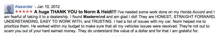 Alexander - Jan 10, 2012
A huge THANK YOU to Norm and Heidi!!! I've needed some work done on my Honda Accord and I am fearful of taking it to a dealership. I found Mastermind and am glad I did! They are HONEST, STRAIGHT FORWARD, UNDERSTANDING, EASY TO WORK WITH, and TRUSTING. I had a list of issues with my car. Norm helped me to prioritize them. He worked within my budget to make sure that all my vehicles issues were resolved. They're not out to scam you out of your hard earned money. They do understand the value of a dollar and for that I am grateful for.