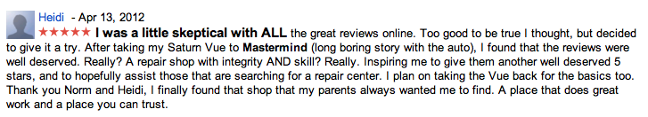 Heidi - Apr 13, 2012
I was a little skeptical with ALL the great reviews online. Too good to be true I thought, but decided to give it a try. After taking my Saturn Vue to Mastermind (long boring story with the auto), I found that the reviews were well deserved. Really? A repair shop with integrity AND skill? Really. Inspiring me to give them another well deserved 5 stars, and to hopefully assist those that are searching for a repair center. I plan on taking the Vue back for the basics too. Thank you Norm and Heidi, I finally found that shop that my parents always wanted me to find. A place that does great work and a place you can trust.