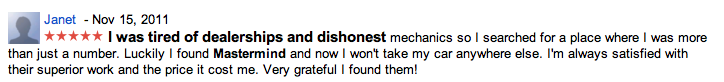 Janet - Nov 15, 2011 I was tired of dealerships and dishonest mechanics so I searched for a place where I was more than just a number. Luckily I found Mastermind and now I won't take my car anywhere else. I'm always satisfied with their superior work and the price it cost me. Very grateful I found them!
