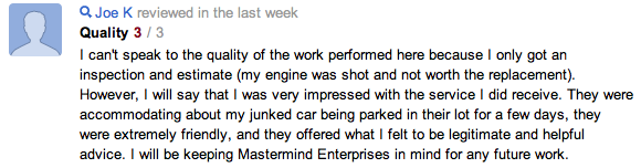 Joe K - June 6, 2012 I can't speak to the quality of the work performed here because I only got an inspection and estimate (my engine was shot and not worth the replacement). However, I will say that I was very impressed with the service I did receive. They were accommodating about my junked car being parked in their lot for a few days, they were extremely friendly, and they offered what I felt to be legitimate and helpful advice. I will be keeping Mastermind Enterprises in mind for any future work.