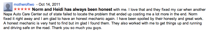 motheroftwo - Oct 14, 2011 Norm and Heidi has always been honest with me. I love that and they fixed my car when another Napa Auto Care Center out of state failed to locate the problem that ended up costing me a lot more in the end. Norm fixed it right away and I am glad to have an honest mechanic again. I have been spoiled by their honesty and great work. A honest mechanic is very hard to find but im glad I found them. They also worked with me to get things up and running and driving safe on the road. Thank you so much you guys.